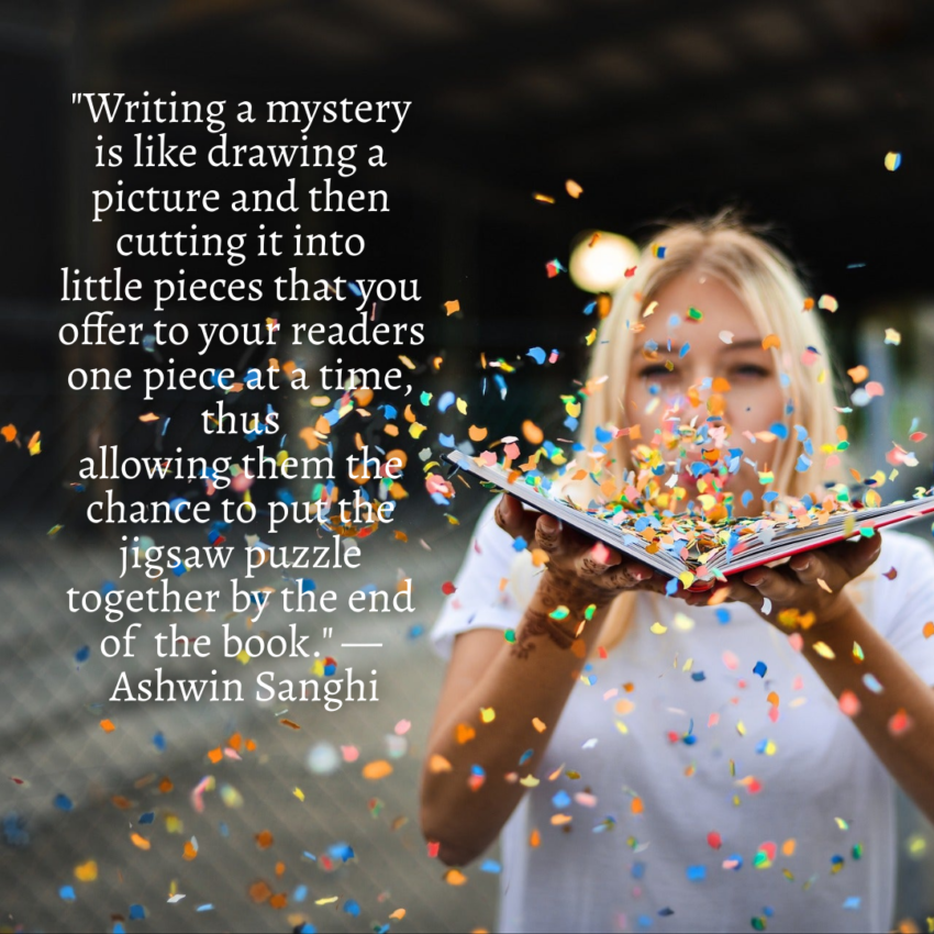 Mystery quote: "Writing a mystery is like drawing a picture and then cutting it into little pieces that you offer to your readers one piece at a time, thus allowing them the chance to put the jigsaw puzzle together by the end of the book." — Ashwin Sanghi